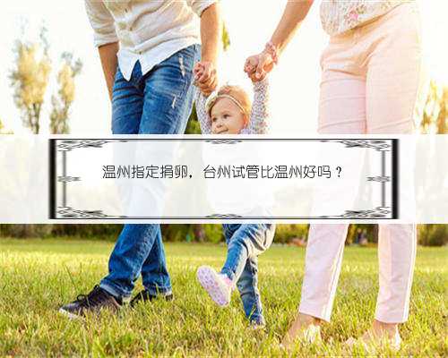 温州指定捐卵，台州试管比温州好吗？