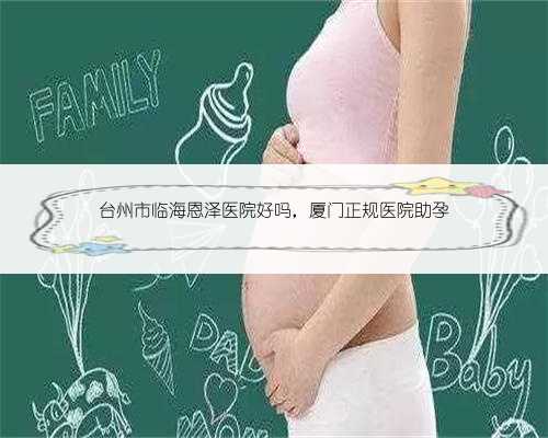 台州市临海恩泽医院好吗，厦门正规医院助孕