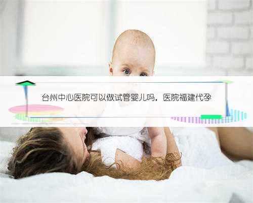 台州中心医院可以做试管婴儿吗，医院福建代孕